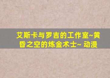 艾斯卡与罗吉的工作室~黄昏之空的炼金术士~ 动漫